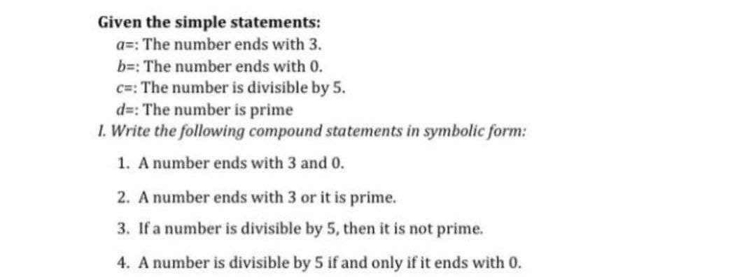 Given the simple statements:
a=: The number ends with 3.
b=: The number ends with 0.
c=: The number is divisible by 5.
d=: The number is prime
1. Write the following compound statements in symbolic form:
1. A number ends with 3 and 0.
2. A number ends with 3 or it is prime.
3. If a number is divisible by 5, then it is not prime.
4. A number is divisible by 5 if and only if it ends with 0.
