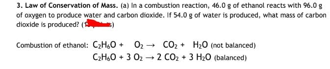 3. Law of Conservation of Mass. (a) In a combustion reaction, 46.0 g of ethanol reacts with 96.00 g
of oxygen to produce water and carbon dioxide. If 54.0 g of water is produced, what mass of carbon
dioxide is produced?
O2 - CO2 + H20 (not balanced)
C2H60 + 3 02 → 2 CO2 + 3 H20 (balanced)
Combustion of ethanol: C2H60 +
