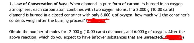 1. Law of Conservation of Mass. When diamond-a pure form of carbon-is burned in an oxygen
atmosphere, each carbon atom combines with two oxygen atoms. If a 2.000 g (10.00 carat)
diamond is burned in a closed container with only 6.000 g of oxygen, how much will the container's
contents weigh after the burning process?
Obtain the number of moles for: 2.000 g (10.00 carat) diamond, and 6.000 g of oxygen. After the
above reaction, which do you expect to have leftover substances that are unreacted?
