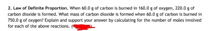 2. Law of Definite Proportion. When 60.0 g of carbon is burned in 160.0 g of oxygen, 220.0 g of
carbon dioxide is formed. What mass of carbon dioxide is formed when 60.0 g of carbon is burned in
750.0 g of oxygen? Explain and support your answer by calculating for the number of moles involved
for each of the above reactions.
