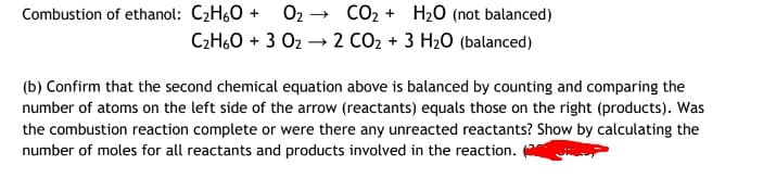 Combustion of ethanol: C2H60 +
O2
CO2 + H20 (not balanced)
C2H60 + 3 02 – 2 CO2 + 3 H2O (balanced)
(b) Confirm that the second chemical equation above is balanced by counting and comparing the
number of atoms on the left side of the arrow (reactants) equals those on the right (products). Was
the combustion reaction complete or were there any unreacted reactants? Show by calculating the
number of moles for all reactants and products involved in the reaction. (
