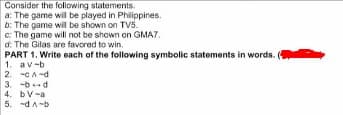 Consider the following statements.
a: The game wil be played in Philippines.
b: The game will be shown on TV5.
c: The game will not be shown on GMA7.
d: The Gilas are favored to win.
PART 1. Write each of the following symbolic statements in words.
1. av-b
2. -CA-d
3. -bd
4. bV-a
5. -dA-b
