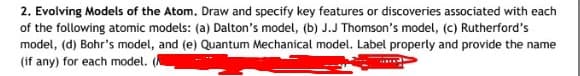 2. Evolving Models of the Atom. Draw and specify key features or discoveries associated with each
of the following atomic models: (a) Dalton's model, (b) J.J Thomson's model, (c) Rutherford's
model, (d) Bohr's model, and (e) Quantum Mechanical model. Label properly and provide the name
(if any) for each model.
