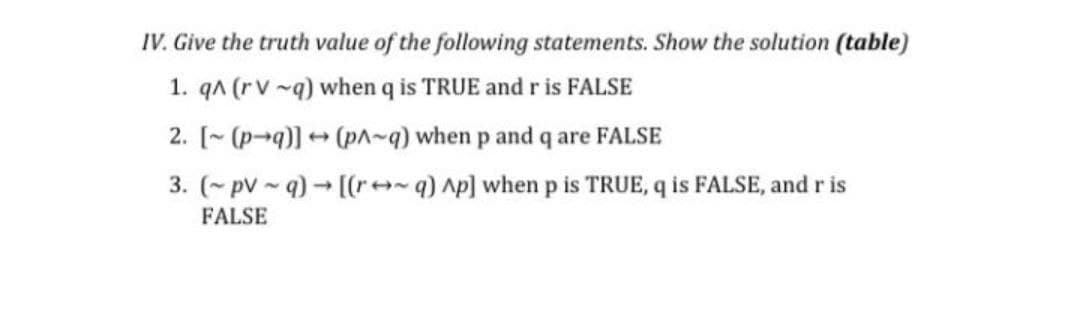IV. Give the truth value of the following statements. Show the solution (table)
1. qA (rv -q) when q is TRUE and r is FALSE
2. [~ (p-q)] + (pn~q) when p and q are FALSE
3. (~ pv - q) [(r++~q) Ap] when p is TRUE, q is FALSE, and r is
FALSE
