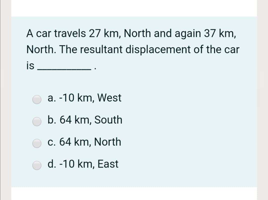 A car travels 27 km, North and again 37 km,
North. The resultant displacement of the car
is
a. -10 km, West
b. 64 km, South
c. 64 km, North
d. -10 km, East

