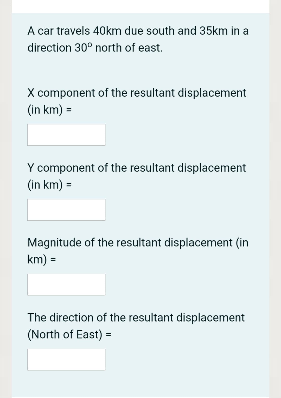 A car travels 40km due south and 35km in a
direction 30° north of east.
X component of the resultant displacement
(in km) =
%3D
Y component of the resultant displacement
(in km) =
Magnitude of the resultant displacement (in
km) =
%3D
The direction of the resultant displacement
(North of East) =
%3D
