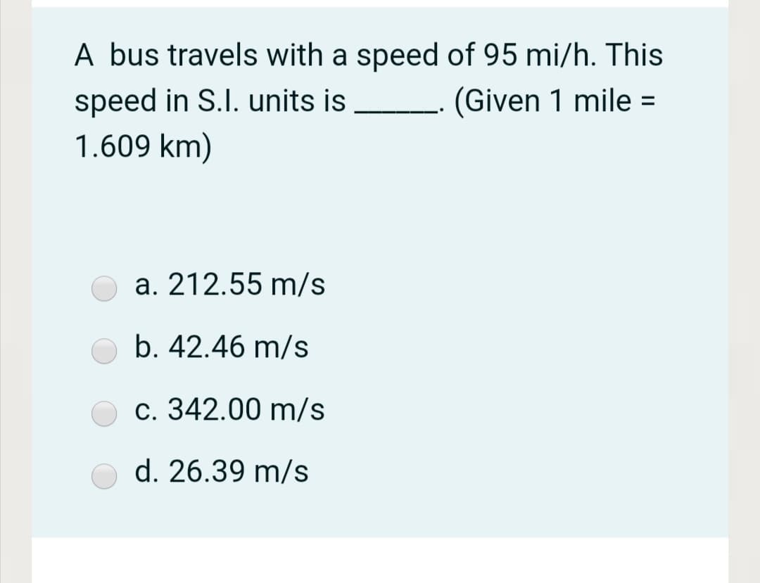 A bus travels with a speed of 95 mi/h. This
speed in S.I. units is
(Given 1 mile =
%3D
..
1.609 km)
a. 212.55 m/s
b. 42.46 m/s
c. 342.00 m/s
d. 26.39 m/s
