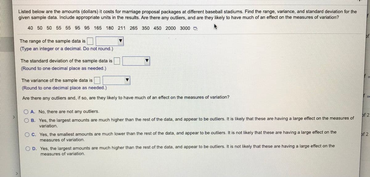 Listed below are the amounts (dollars) it costs for marriage proposal packages at different baseball stadiums. Find the range, variance, and standard deviation for the
given sample data. Include appropriate units in the results. Are there any outliers, and are they likely to have much of an effect on the measures of variation?
40 50 50 55 55 95 95
165 180 211 265 350 450 2000 3000 D
of
The range of the sample data is
(Type an integer or a decimal. Do not round.)
The standard deviation of the sample data is
(Round to one decimal place as needed.)
The variance of the sample data is
(Round to one decimal place as needed.)
Are there any outliers and, if so, are they likely to have much of an effect on the measures of variation?
A. No, there are not any outliers.
of 2
O B. Yes, the largest amounts are much higher than the rest of the data, and appear to be outliers. It is likely that these are having a large effect on the measures of
variation.
C. Yes, the smallest amounts are much lower than the rest of the data, and appear to be outliers. It is not likely that these are having a large effect on the
of 2
measures of variation.
O D. Yes, the largest amounts are much higher than the rest of the data, and appear to be outliers. It is not likely that these are having a large effect on the
measures of variation.

