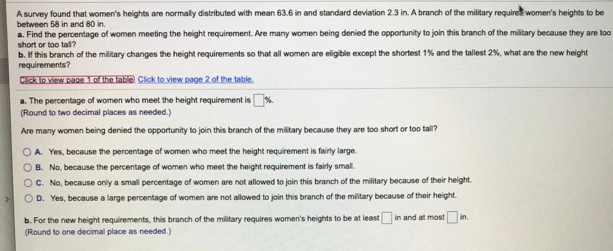 A survey found that women's heights are normally distributed with mean 63.6 in and standard deviation 2.3 in. A branch of the military requires women's heights to be
between 58 in and 80 in.
a. Find the percentage of women meeting the height requirement. Are many women being denied the opportunity to join this branch of the military because they are too
short or too tall?
b. If this branch of the military changes the height requirements so that all women are eligible except the shortest 1% and the tallest 2%, what are the new height
requirements?
Click to view page 1 of the table Click to view page 2 of the table.
a. The percentage of women who meet the height requirement is %.
(Round to two decimal places as needed.)
Are many women being denied the opportunity to join this branch of the military because they are too short or too tall?
O A. Yes, because the percentage of women who meet the height requirement is fairly large.
OB. No, because the percentage of women who meet the height requirement is fairly small.
OC. No, because only a small percentage of women are not allowed to join this branch of the military because of their height.
O D. Yes, because a large percentage of women are not allowed to join this branch of the military because of their height.
b. For the new height requirements, this branch of the military requires women's heights to be at least in and at most
(Round to one decimal place as needed.)
in.
