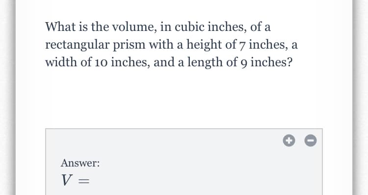 What is the volume, in cubic inches, of a
rectangular prism with a height of 7 inches, a
width of 10 inches, and a length of 9 inches?
Answer:
V =
