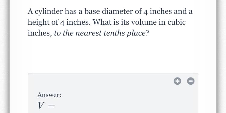 A cylinder has a base diameter of 4 inches and a
height of 4 inches. What is its volume in cubic
inches, to the nearest tenths place?
Answer:
V =
