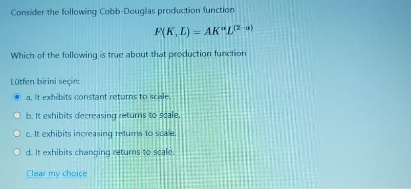 Consider the following Cobb-Douglas production function
F(K, L) = AK L(2-a)
%3D
Which of the following is true about that production function
Lütfen birini seçin:
O a. It exhibits constant returns to scale.
O b. It exhibits decreasing returns to scale.
O c. It exhibits increasing returns to scale.
O d. It exhibits changing returns to scale.
