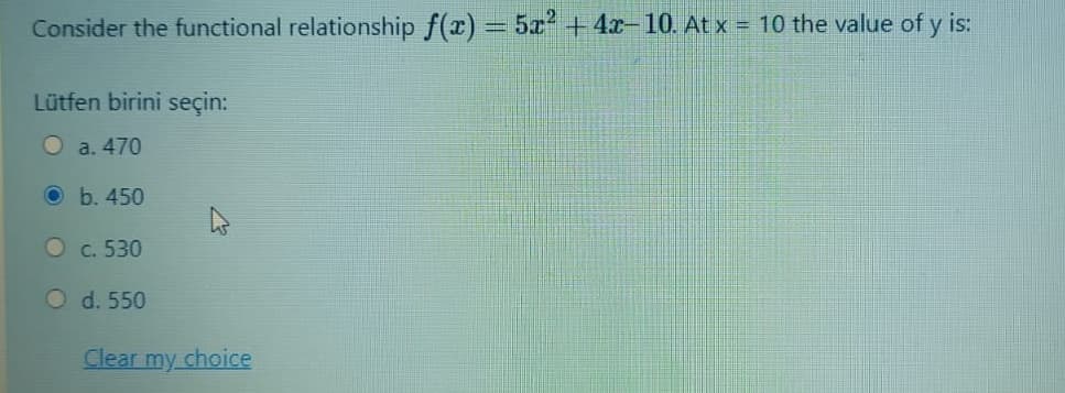 Consider the functional relationship f(x) = 5x +4x-10. At x = 10 the value of y is:
Lütfen birini seçin:
O a. 470
O b. 450
O c. 530
