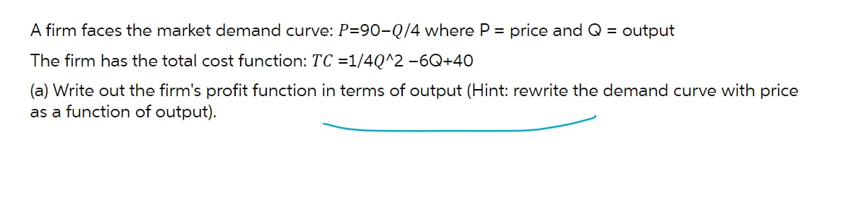 A firm faces the market demand curve: P=90-Q/4 where P = price and Q = output
The firm has the total cost function: TC =1/4Q^2 -6Q+40
(a) Write out the firm's profit function in terms of output (Hint: rewrite the demand curve with price
as a function of output).
