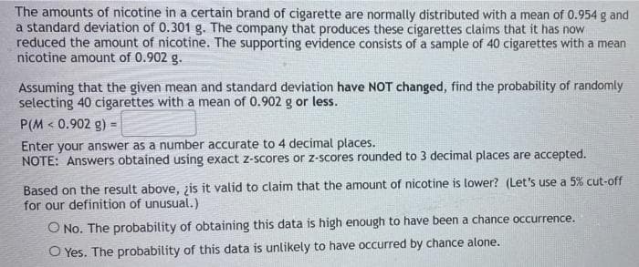 The amounts of nicotine in a certain brand of cigarette are normally distributed with a mean of 0.954 g and
a standard deviation of 0.301 g. The company that produces these cigarettes claims that it has now
reduced the amount of nicotine. The supporting evidence consists of a sample of 40 cigarettes with a mean
nicotine amount of 0.902 g.
Assuming that the given mean and standard deviation have NOT changed, find the probability of randomly
selecting 40 cigarettes with a mean of 0.902 g or less.
P(M < 0.902 g)
Enter your answer as a number accurate to 4 decimal places.
NOTE: Answers obtained using exact z-scores or z-scores rounded to 3 decimal places are accepted.
Based on the result above, ¿is it valid to claim that the amount of nicotine is lower? (Let's use a 5% cut-off
for our definition of unusual.)
O No. The probability of obtaining this data is high enough to have been a chance occurrence.
O Yes. The probability of this data is unlikely to have occurred by chance alone.
