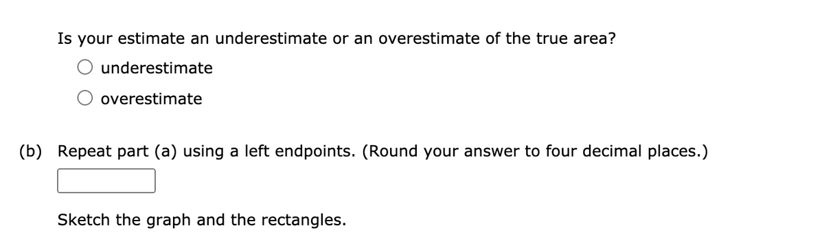 Is your estimate an underestimate or an overestimate of the true area?
underestimate
overestimate
(b) Repeat part (a) using a left endpoints. (Round your answer to four decimal places.)
Sketch the graph and the rectangles.
