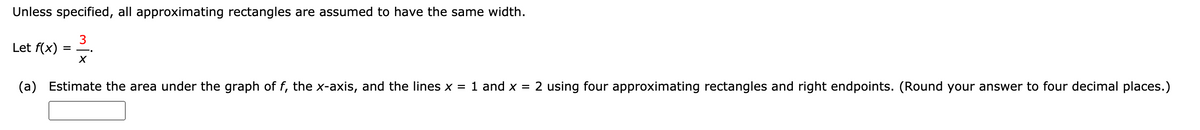 Unless specified, all approximating rectangles are assumed to have the same width.
3
Let f(x)
(a) Estimate the area under the graph of f, the x-axis, and the lines x = 1 and x = 2 using four approximating rectangles and right endpoints. (Round your answer to four decimal places.)
