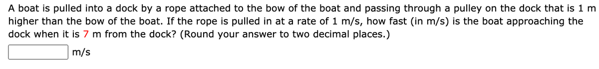 A boat is pulled into a dock by a rope attached to the bow of the boat and passing through a pulley on the dock that is 1 m
higher than the bow of the boat. If the rope is pulled in at a rate of 1 m/s, how fast (in m/s) is the boat approaching the
dock when it is 7 m from the dock? (Round your answer to two decimal places.)
m/s
