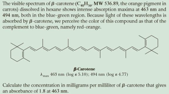 The visible spectrum of B-carotene (C40oHs, MW 536.89, the orange pigment in
carrots) dissolved in hexane shows intense absorption maxima at 463 nm and
494 nm, both in the blue-green region. Because light of these wavelengths is
absorbed by B-carotene, we perceive the color of this compound as that of the
complement to blue-green, namely red-orange.
B-Carotene
Amax 463 nm (log e 5.10); 494 nm (log e 4.77)
Calculate the concentration in milligrams per milliliter of B-carotene that gives
an absorbance of 1.8 at 463 nm.
