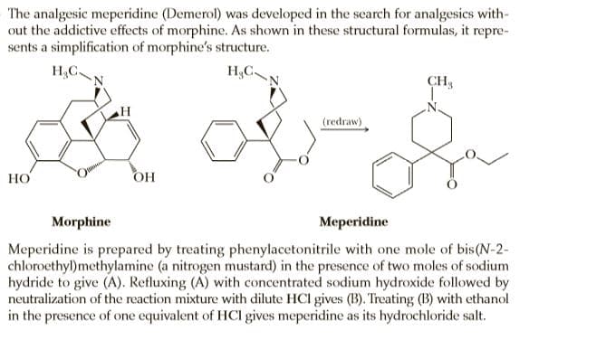The analgesic meperidine (Demerol) was developed in the search for analgesics with-
out the addictive effects of morphine. As shown in these structural formulas, it repre-
sents a simplification of morphine's structure.
H.C.
H,C.
CH3
(redraw)
НО
OH
Morphine
Meperidine
Meperidine is prepared by treating phenylacetonitrile with one mole of bis(N-2-
chloroethyl)methylamine (a nitrogen mustard) in the presence of two moles of sodium
hydride to give (A). Refluxing (A) with concentrated sodium hydroxide followed by
neutralization of the reaction mixture with dilute HCl gives (B). Treating (B) with ethanol
in the presence of one equivalent of HCl gives meperidine as its hydrochloride salt.
