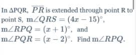 In APQR, PRIS extended through point R to
point S, m/QRS = (4x - 15)°,
m/RPQ = (x + 1)°, and
mZPQR = (x - 2)°. Find m/RPQ.

