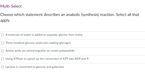 Multi-Select
Choose which statement describes an anabolic (synthesis) reaction. Select all that
apply.
O A molecule of water is added to separate glycine from lysine.
O Three hundred glucose molecules making glycogen.
Amino acids are joined together to create polypeptide.
O Using ATPase to speed up the conversion of ATP into ADP and P.
O Lactose is converted to glucose and galactose

