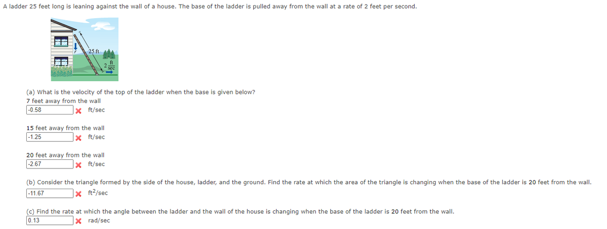 A ladder 25 feet long is leaning against the wall of a house. The base of the ladder is pulled away from the wall at a rate of 2 feet per second.
25 ft
(a) What is the velocity of the top of the ladder when the base is given below?
7 feet away from the wall
|-0.58
X ft/sec
15 feet away from the wall
|-1.25
x ft/sec
20 feet away from the wall
|-2.67
|x ft/sec
(b) Consider the triangle formed by the side of the house, ladder, and the ground. Find the rate at which the area of the triangle is changing when the base of the ladder is 20 feet from the wall.
|-11.67
x ft2/sec
(c) Find the rate at which the angle between the ladder and the wall of the house is changing when the base of the ladder is 20 feet from the wall.
0.13
x rad/sec
