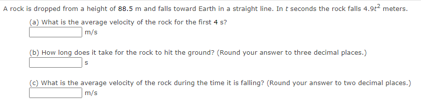 A rock is dropped from a height of 88.5 m and falls toward Earth in a straight line. In t seconds the rock falls 4.9t2 meters.
(a) What is the average velocity of the rock for the first 4 s?
m/s
(b) How long does it take for the rock to hit the ground? (Round your answer to three decimal places.)
(c) What is the average velocity of the rock during the time it is falling? (Round your answer to two decimal places.)
m/s
