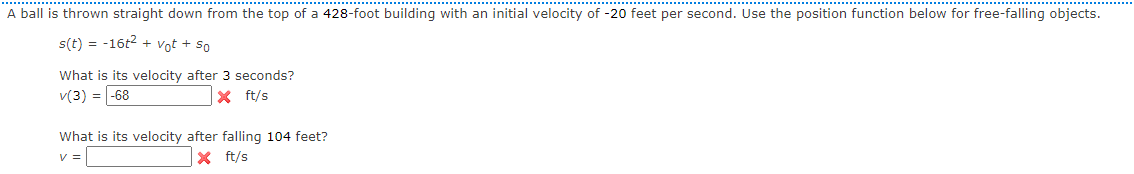 A ball is thrown straight down from the top of a 428-foot building with an initial velocity of -20 feet per second. Use the position function below for free-falling objects.
s(t) = -16t2 + Vot + so
What is its velocity after 3 seconds?
v(3) = -68
X ft/s
What is its velocity after falling 104 feet?
V =
X ft/s
