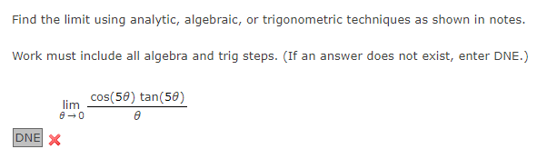 Find the limit using analytic, algebraic, or trigonometric techniques as shown in notes.
Work must include all algebra and trig steps. (If an answer does not exist, enter DNE.)
cos(58) tan(50)
lim
DNE X
