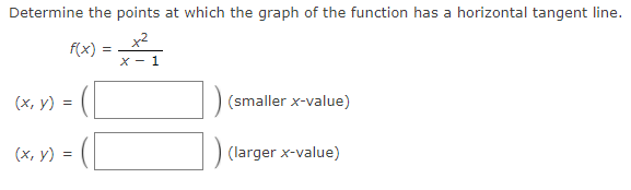 Determine the points at which the graph of the function has a horizontal tangent line.
x2
f(x)
X - 1
(х, у) %3D
(smaller x-value)
(x, y) =
(larger x-value)
