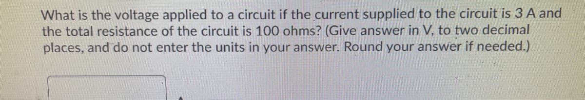 What is the voltage applied to a circuit if the current supplied to the circuit is 3 A and
the total resistance of the circuit is 100 ohms? (Give answer in V, to two decimal
places, and do not enter the units in your answer. Round your answer if needed.)
