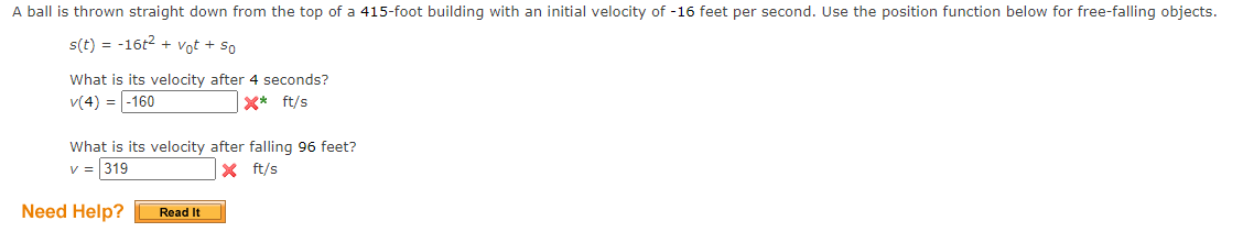 A ball is thrown straight down from the top of a 415-foot building with an initial velocity of -16 feet per second. Use the position function below for free-falling objects.
s(t) = -16t2 + vot + so
What is its velocity after 4 seconds?
v(4) = -160
X* ft/s
What is its velocity after falling 96 feet?
v = 319
X ft/s
Need Help?
Read It
