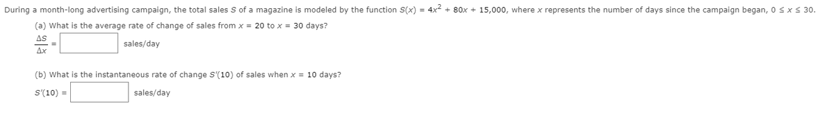 During a month-long advertising campaign, the total sales S of a magazine is modeled by the function S(x) = 4x² + 80x + 15,000, where x represents the number of days since the campaign began, 0 sx 30.
(a) What is the average rate of change of sales from x = 20 to x = 30 days?
AS
sales/day
Ax
(b) What is the instantaneous rate of change S'(10) of sales when x = 10 days?
S'(10) =
sales/day
