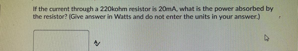 If the current through a 220kohm resistor is 20mA, what is the power absorbed by
the resistor? (Give answer in Watts and do not enter the units in your answer.)
