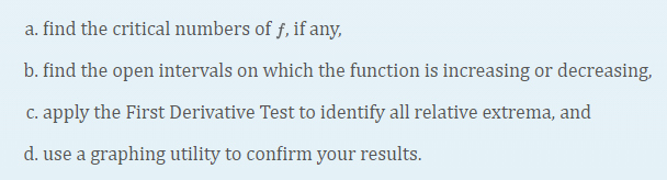 a. find the critical numbers of f, if any,
b. find the open intervals on which the function is increasing or decreasing,
c. apply the First Derivative Test to identify all relative extrema, and
d. use a graphing utility to confirm your results.
