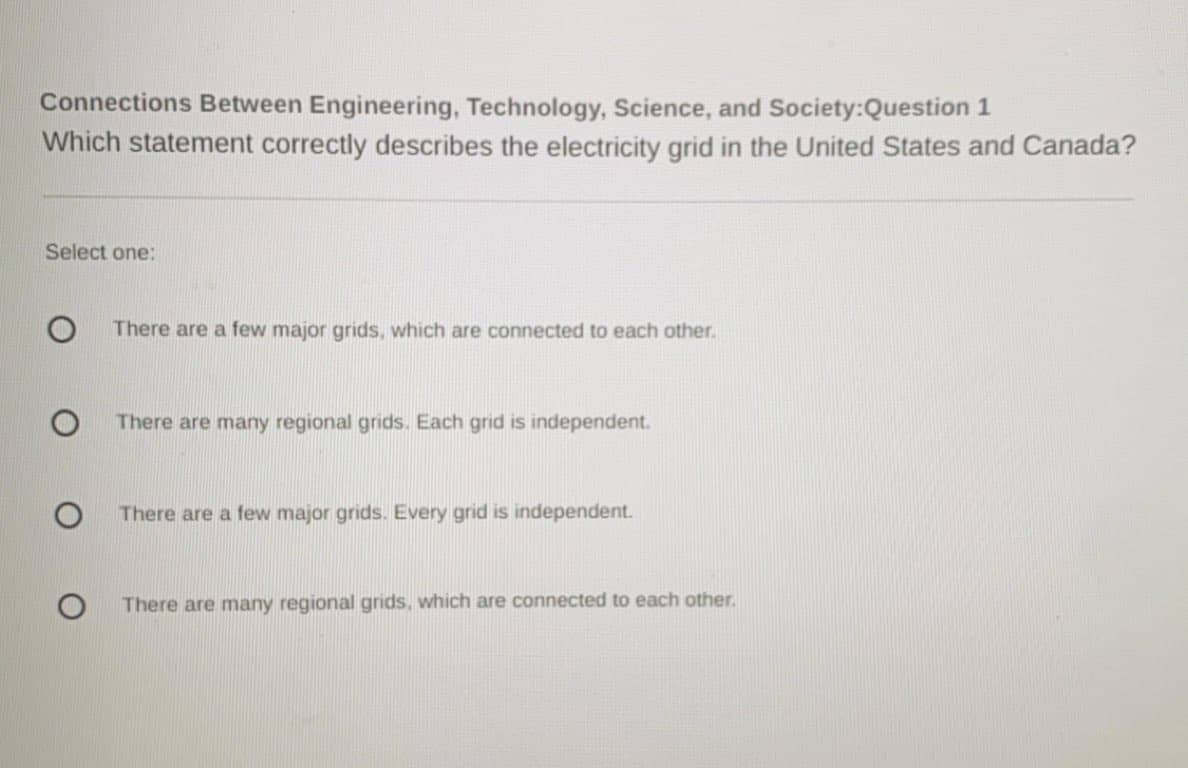 Connections Between Engineering, Technology, Science, and Society:Question 1
Which statement correctly describes the electricity grid in the United States and Canada?
Select one:
There are a few major grids, which are connected to each other.
There are many regional grids. Each grid is independent.
There are a few major grids. Every grid is independent.
There are many regional grids, which are connected to each other.
