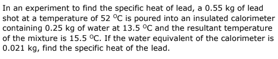 In an experiment to find the specific heat of lead, a 0.55 kg of lead
shot at a temperature of 52 °C is poured into an insulated calorimeter
containing 0.25 kg of water at 13.5 °C and the resultant temperature
of the mixture is 15.5 °C. If the water equivalent of the calorimeter is
0.021 kg, find the specific heat of the lead.
