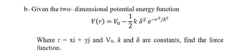 b- Given the two- dimensional potential energy function
V (r) = Vo
1
-sk 82 e-r2/82
Where r = xi + yj and Vo, k and 8 are constants, find the force
%3D
function.
