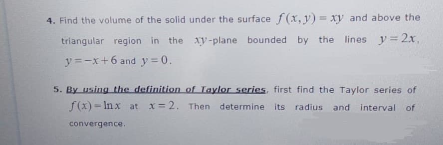 4. Find the volume of the solid under the surface f(x, y) = xy and above the
triangular region in the xy-plane bounded by the lines y= 2x,
y =-x+6 and y = 0.
5. By using the definition of Taylor series, first find the Taylor series of
f(x)= In x at x 2. Then determine its radius and interval of
convergence.
