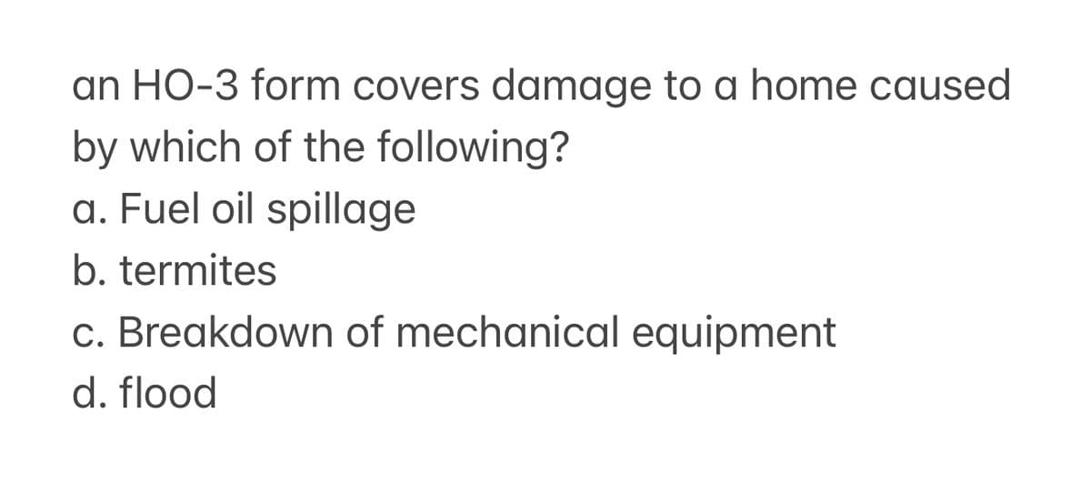 an HO-3 form covers damage to a home caused
by which of the following?
a. Fuel oil spillage
b. termites
c. Breakdown of mechanical equipment
d. flood