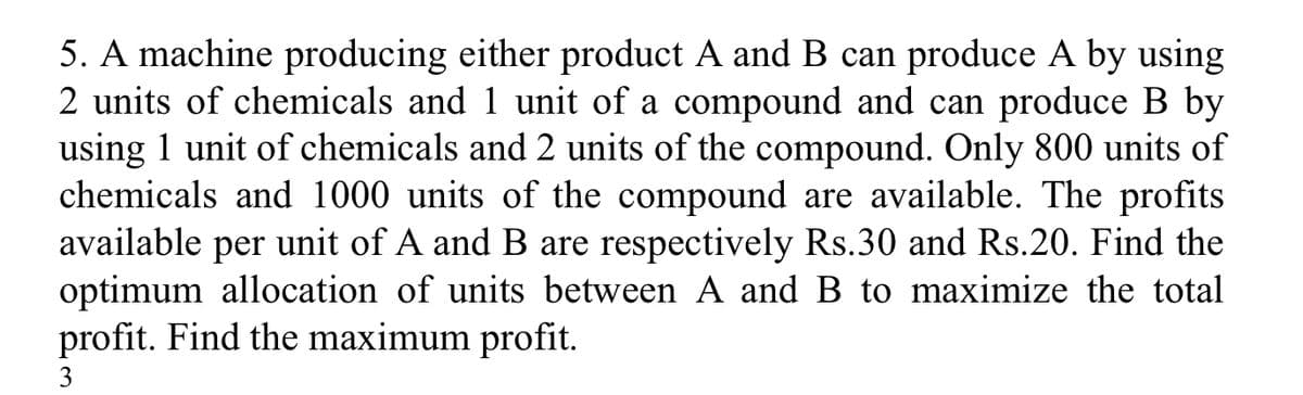 5. A machine producing either product A and B can produce A by using
2 units of chemicals and 1 unit of a compound and can produce B by
using 1 unit of chemicals and 2 units of the compound. Only 800 units of
chemicals and 1000 units of the compound are available. The profits
available per unit of A and B are respectively Rs.30 and Rs.20. Find the
optimum allocation of units between A and B to maximize the total
profit. Find the maximum profit.
3
