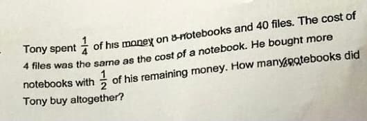 Tony spent i
of his money on &-rotebooks and 40 files. The cost of
* files was the same as the cost of a notebook. He bought more
notebooks with of his remaining money. How manynotebooks did
Tony buy altogether?
