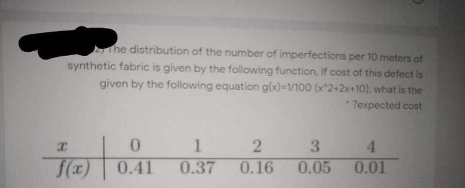 he distribution of the number of imperfections per 10 meters of
synthetic fabric is given by the following function, If cost of this defect is
given by the following equation g(x)-1/100 (x^2+2x+10), what is the
?expected cost
2
3
4.
f(x)
0.41
0.37
0.16
0.05
0.01
