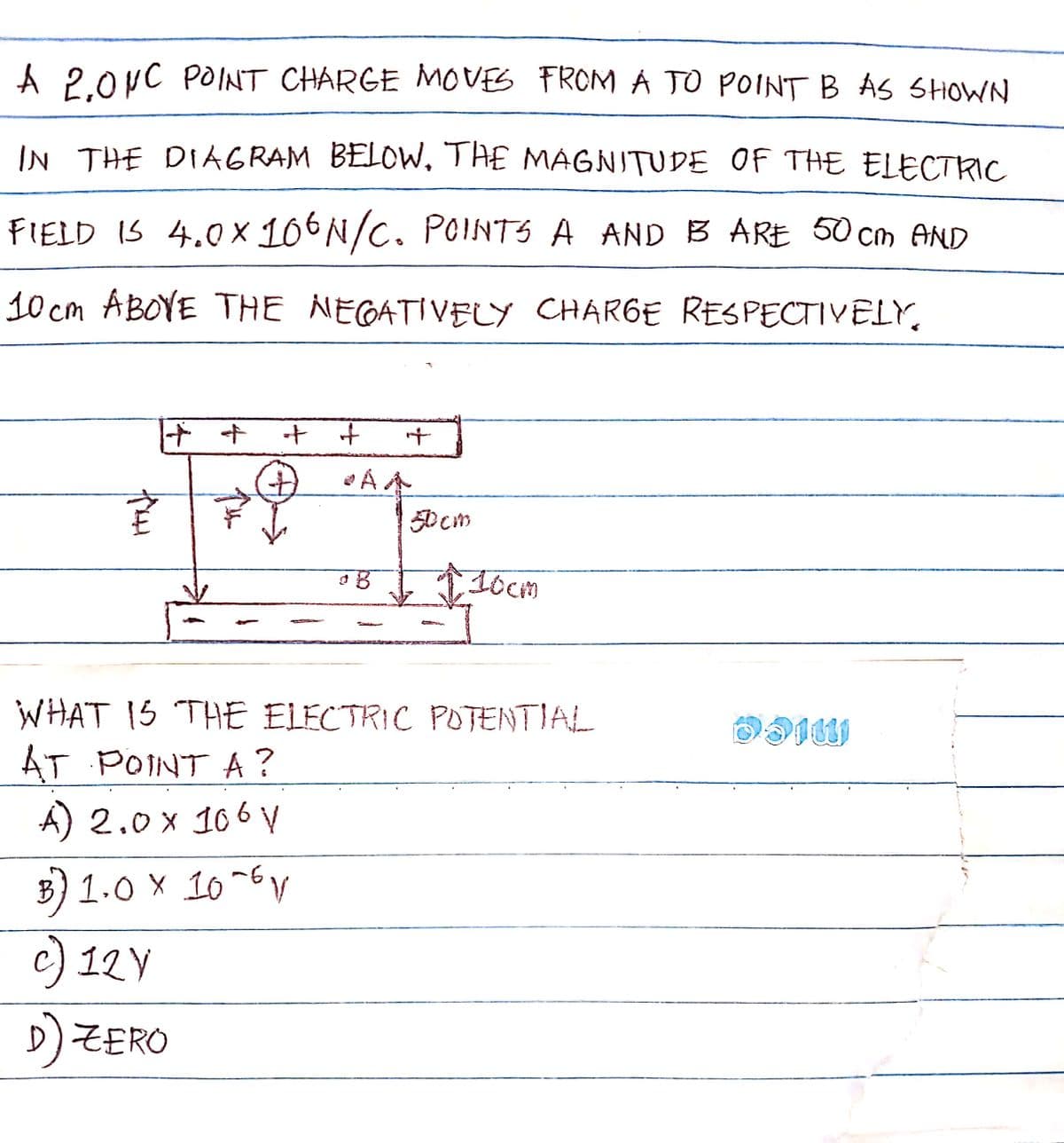 A 2,0NC POINT CHARGE MOVES FROM A TO POINT B AS SHOWN
IN THE DIAGRAM BELOW. THE MAGNITUDE OF THE ELECTRIC
FIELD IS 4.0x106N/C. POINTS A AND IB ARE 50cm AND
10cm ABOVE THE NEGATIVELY CHARGE RESPECTIVELY,
Tou
++
+₁ +
+
+
AA
B
50om
10cm
WHAT IS THE ELECTRIC POTENTIAL
AT POINT A?
A) 2.0 x 106 V
B) 1.0 x 10-6 V
c) 12 V
D) ZERO