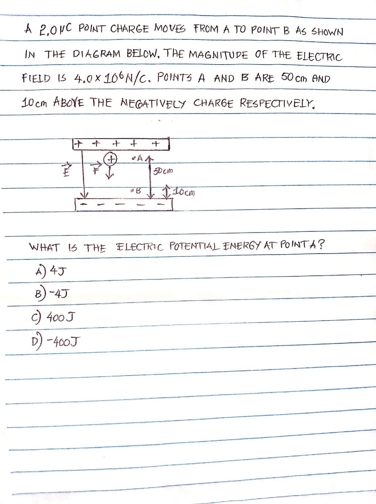 A 2.0NC POINT CHARGE MOVES FROM A TO POINT B AS SHOWN
IN THE DIAGRAM BELOW. THE MAGNITUDE OF THE ELECTRIC
FIELD IS 4.0x106N/C. POINTS A AND B ARE 50cm AND
10cm ABOVE THE NEGATIVELY CHARGE RESPECTIVELY,
fou
++
+
•AA
0 B
50 cm
10cm
WHAT IS THE ELECTRIC POTENTIAL ENERGY AT POINTA?
A) 4J
B)-4J
c) 400 J
D) -400J