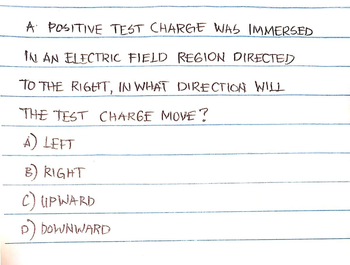 A POSITIVE TEST CHARGE WAS IMMERSED
IN AN ELECTRIC FIELD REGION DIRECTED
TO THE RIGHT, IN WHAT DIRECTION WILL
THE TEST CHARGE MOVE?
A) LEFT
B) RIGHT
C) UPINARD
D) DOWNWARD