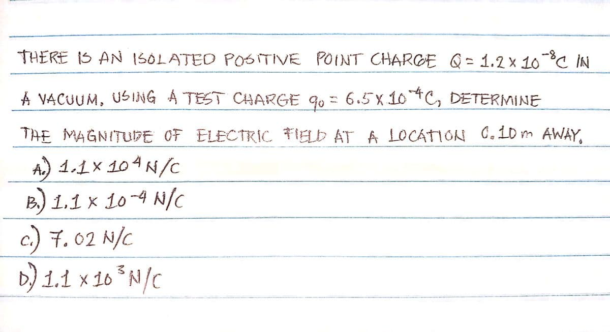 THERE IS AN ISOLATED POSITIVE POINT CHARGE Q = 1.2 x 10-8 ℃ IN
A VACUUM, USING A TEST CHARGE 90 = 6.5×104C, DETERMINE
THE MAGNITUDE OF ELECTRIC FIELD AT A LOCATION 0.10m AWAY,
A.) 1.1×104N/C
B.) 1.1 x 10-4 N/C
c.) 7.02 N/C
D) 1.1 x 10³ N/C