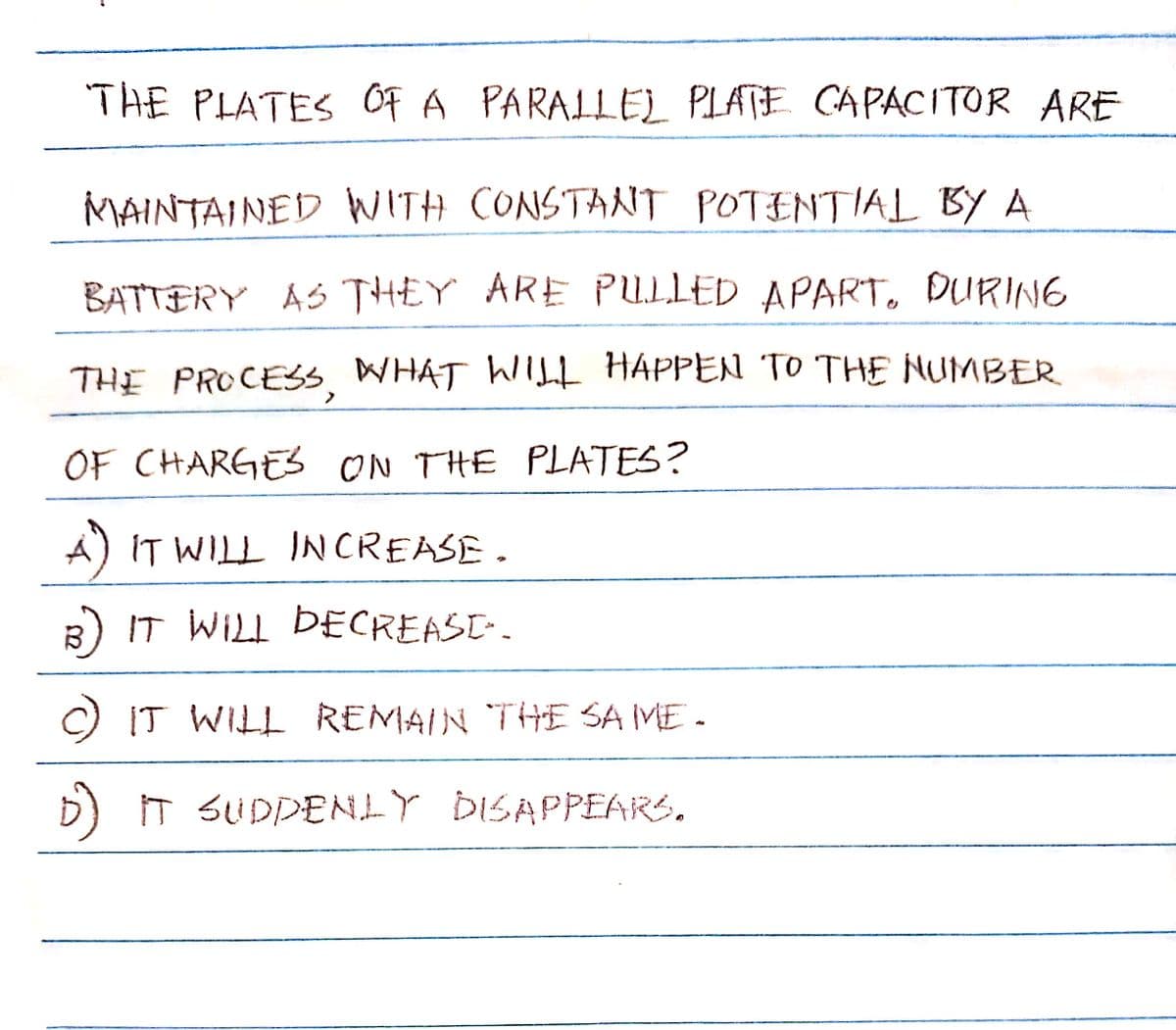 THE PLATES OF A PARALLEL PLATE CAPACITOR ARE
MAINTAINED WITH CONSTANT POTENTIAL BY A
BATTERY AS THEY ARE PULLED APART. DURING
THE PROCESS. WHAT WILL HAPPEN TO THE NUMBER
OF CHARGES ON THE PLATES?
A) IT WILL INCREASE.
B) IT WILL DECREAST..
C) IT WILL REMAIN THE SAME.
D) IT SUDDENLY DISAPPEARS.