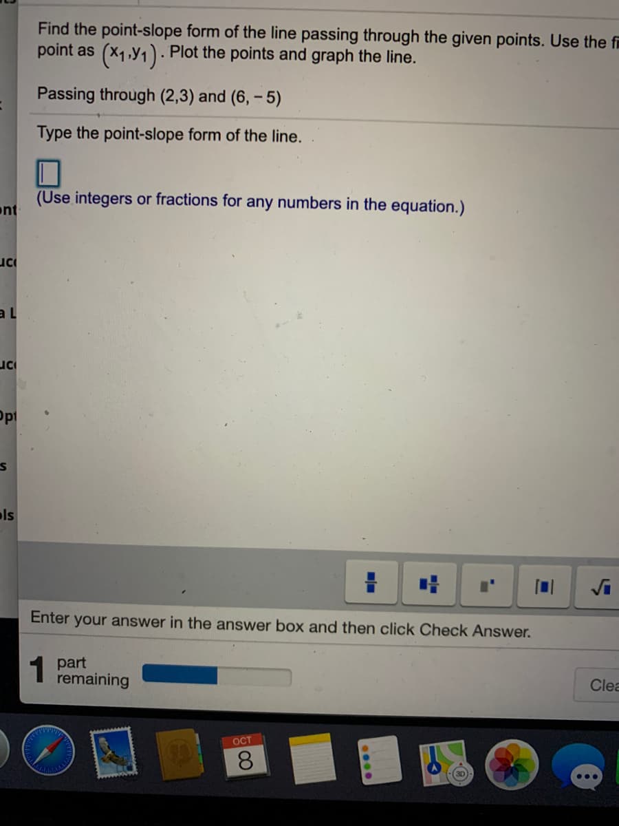 Find the point-slope form of the line passing through the given points. Use the f
point as (x1,y1). Plot the points and graph the line.
Passing through (2,3) and (6, – 5)
Type the point-slope form of the line.
(Use integers or fractions for any numbers in the equation.)
ont
al
uc
ols
Enter your answer in the answer box and then click Check Answer.
1 part
remaining
Clea
OCT
8.
